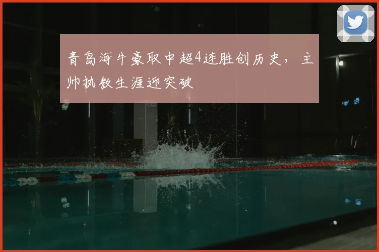 青岛海牛豪取中超4连胜创历史，主帅执教生涯迎突破