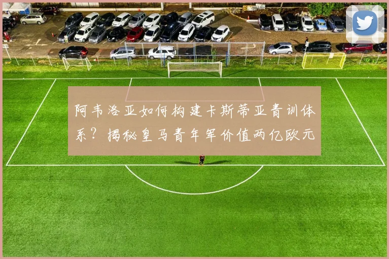 阿韦洛亚如何构建卡斯蒂亚青训体系？揭秘皇马青年军价值两亿欧元的成长密码