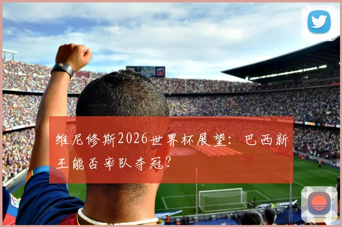 维尼修斯2026世界杯展望：巴西新王能否率队夺冠？