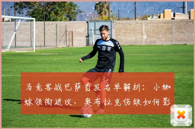 马竞客战巴萨首发名单解析:小蜘蛛领衔进攻,奥布拉克伤缺如何影响防线