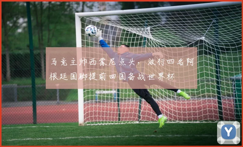 马竞主帅西蒙尼点头，放行四名阿根廷国脚提前回国备战世界杯